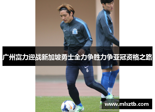 广州富力迎战新加坡勇士全力争胜力争亚冠资格之路